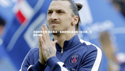 熊猫体育官网-关注焦点：东南亚球队备战新一轮比赛，东南亚球员