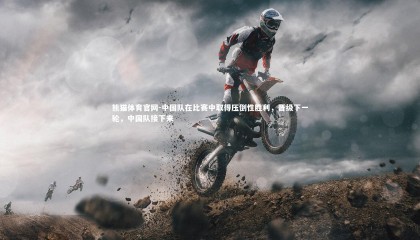 熊猫体育官网-中国队在比赛中取得压倒性胜利，晋级下一轮，中国队接下来