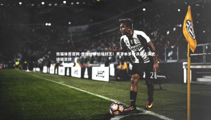 熊猫体育官网-德国枪神绝境封王！男子米步枪决战上演史诗级逆转