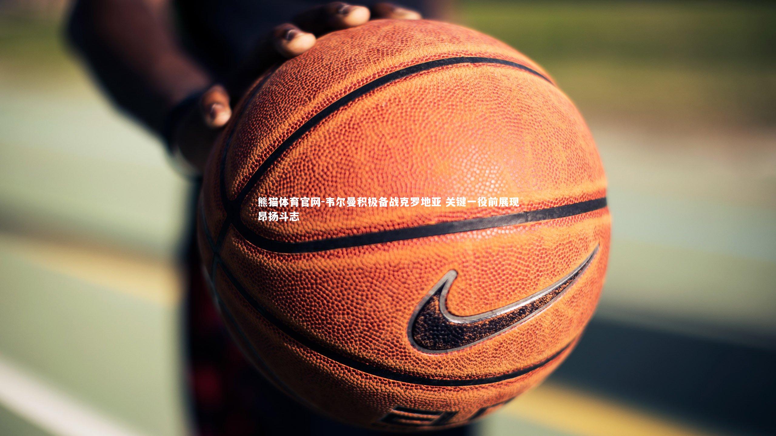 韦尔曼积极备战克罗地亚 关键一役前展现昂扬斗志